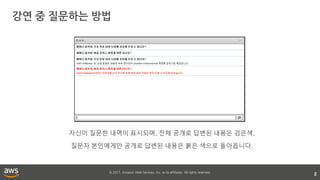 © 2017, Amazon Web Services, Inc. or its affiliates. All rights reserved.
강연 중 질문하는 방법
2
자신이 질문한 내역이 표시되며, 전체 공개로 답변된 내용은 검은색,
질문자 본인에게만 공개로 답변된 내용은 붉은 색으로 돌아옵니다.
 