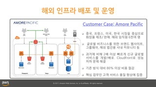 © 2017, Amazon Web Services, Inc. or its affiliates. All rights reserved.
해외 인프라 배포 및 운영
Customer Case: Amore Pacific
 중국, 프랑스, 미국, 한국 시장을 중심으로
화장품 제조/ 판매. 해외 임직원 6천여 명
 글로벌 비즈니스를 위한 브랜드 웹사이트,
그룹웨어, 해외 법인용 사내 커뮤니티 등
 과거에 비해 2배 이상 빠르게 신규 글로벌
서비스를 개발/배포. CloudFront로 성능
저하 문제 해결
 기존 방식 대비 80% 이상 비용 절감
 핵심 업무인 고객 서비스 품질 향상에 집중
 
