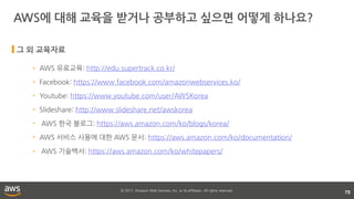 © 2017, Amazon Web Services, Inc. or its affiliates. All rights reserved.
AWS에 대해 교육을 받거나 공부하고 싶으면 어떻게 하나요?
75
• AWS 유료교육: http://edu.supertrack.co.kr/
• Facebook: https://www.facebook.com/amazonwebservices.ko/
• Youtube: https://www.youtube.com/user/AWSKorea
• Slideshare: http://www.slideshare.net/awskorea
• AWS 한국 블로그: https://aws.amazon.com/ko/blogs/korea/
• AWS 서비스 사용에 대한 AWS 문서: https://aws.amazon.com/ko/documentation/
• AWS 기술백서: https://aws.amazon.com/ko/whitepapers/
그 외 교육자료
 