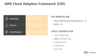 AWS Cloud Adoption Framework (CAF)
• Cloud COE (Center of Excellence) 구성
• AWS 교육
인력 측면에서의 비용
• 표준 및 통제 방안
• AWS 소비 패턴 모델
• 재정/회계 관리
• 사용량 관리
• 자산 관리
거버넌스 측면에서의 비용
 