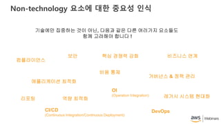 Non-technology 요소에 대한 중요성 인식
기술에만 집중하는 것이 아닌, 다음과 같은 다른 여러가지 요소들도
함께 고려해야 합니다 !
컴플라이언스
애플리케이션 최적화
리포팅
CI/CD
(Continuous Integration/Continuous Deployment)
역량 최적화
비즈니스 연계핵심 경쟁력 강화보안
비용 통제
DevOps
거버넌스 & 정책 관리
레거시 시스템 현대화
OI
(Operation Integration)
 