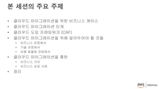본 세션의 주요 주제
• 클라우드 마이그레이션을 위한 비즈니스 케이스
• 클라우드 마이그레이션 단계
• 클라우드 도입 프레임워크 (CAF)
• 클라우드 마이그레이션을 위해 알아두어야 할 것들
• 비즈니스 관점에서
• 기술 관점에서
• 비용 효율화 관점에서
• 클라우드 마이그레이션을 통한
• 비즈니스 가치
• 비즈니스 성공 사례
• 정리
 