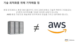 기술 최적화를 위해 기억해둘 점
현재 온프레미스 환경 대비 클라우드 마이그레이션에서 기술적 측면의 기대효과는
(기존의 아키텍처를 그대로 유지한 상태가 아니라)
AWS 환경 기반으로 재설계한 아키텍처의 모습을 가지고 생각해야 합니다.
≠
 