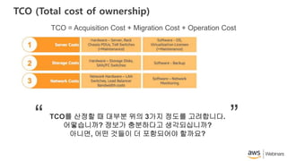 TCO (Total cost of ownership)
TCO = Acquisition Cost + Migration Cost + Operation Cost
TCO를 산정할 때 대부분 위의 3가지 정도를 고려합니다.
어떻습니까? 정보가 충분하다고 생각되십니까?
아니면, 어떤 것들이 더 포함되어야 할까요?
“ ”
 