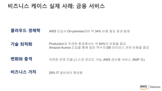 비즈니스 케이스 실제 사례: 금융 서비스
클라우드 경제학
기술 최적화
변화와 충격
비즈니스 가치
AWS 도입시 On-premise대비 약 34% 비용 절감 효과 발생
Production과 무관한 환경에서는 약 64%의 비용을 절감
Amazon Aurora 도입을 통해 많은 액수의 DB 라이선스 관련 비용을 절감
유연한 운영 모델 (스스로 관리도 가능, AWS 관리형 서비스, MSP 등)
28% IT 생산성이 향상됨
 