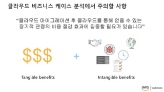 클라우드 비즈니스 케이스 분석에서 주의할 사항
“클라우드 마이그레이션 후 클라우드를 통해 얻을 수 있는
장기적 관점의 비용 절감 효과에 집중할 필요가 있습니다”
Tangible benefits Intangible benefits
$$$
 