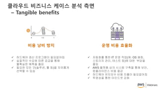 클라우드 비즈니스 케이스 분석 측면
– Tangible benefits
비용 낭비 방지
 하드웨어 갱신 프로그램이 필요없어짐
 실질적인 수요에 따른 공급을 통해
불확실한 예측을 줄임
 필요한 모든 것(솔루션, 툴 등)을 자유롭게
선택할 수 있슴
 자동화를 통한 IT 운영 작업(예: OS 패칭,
스토리지 관리, 테스트 등)에 대한 부담을
줄임
 AWS 플랫폼 상의 시스템 구축을 통해 보안,
컴플라이언스 비용 절감
 하드웨어 유지보수 비용 지출이 필요없어짐
 투명성을 통한 마인드셋 강화
운영 비용 효율화
 