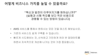 어떻게 비즈니스 가치를 높일 수 있을까요?
“혁신과 발전이 이루어지기를 원하십니까?”
(실험과 시행 착오를 보다 적은 비용으로
경험할 수 있는 방법이 있습니다)
• AWS 서비스를 통해서 원하시는 모든 것을 테스트 해보십시오.
• 기존의 서비스도 쉽게 구축할 수 있습니다.
• 빠르게 시도해보는 것, 신속하고 기민하게 여러 번 업데이트를
하면서 지속적으로 개선해 나가는 것이 가장 중요합니다.
 
