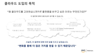 클라우드 도입의 목적
“변화를 통해 더 많은 가치를 얻을 수 있기 때문입니다”
“왜 클라우드를 고려하십니까? IT 플랫폼을 바꾸고 싶은 이유는 무엇인가요?”
이 질문에 대해 다음과 같이 생각할 수 있습니다.
사실은, 이 질문에 대해 이런 답을 드리고 싶었습니다.
“그냥 쓰기 좋고
재밌으니까요”
“다들 좋다고 해서요”
“예전 건 다 버리고 새로
시작할 때가 되었거든요”
“왠지 해야할 것 같아서요”
“PM역할을 수행 중인데
이력서에 넣기 좋을 것 같아서요”
“우리 회사가
‘클라우드 최우선 전략’을
갖고 있어서요”
“우리 회사가 DT (Digital Transformation)을
시작하는데 필요해서요”
“고객을 위해서죠 (오오~) ”
 