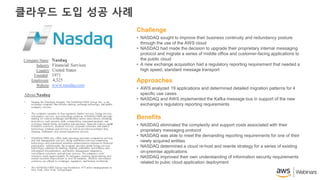 클라우드 도입 성공 사례
About Nasdaq
• Nasdaq Inc (Nasdaq), formerly The NASDAQ OMX Group, Inc., is an
exchange company that delivers trading, exchange technology, and public
company services.
• The company operates in four segments: market services, listing services,
information services, and technology solutions. NASDAQ OMX provides
trading on various exchanges and facilities across asset classes, including
derivatives, cash equities, debt, commodities, structured products, and
exchange traded funds; and market data products, financial indexes, capital
formation solutions, financial services, corporate solutions, and market
technology products and services, as well as provides investment firm,
clearing, settlement, and central depository services.
• NASDAQ OMX also offers trade reporting and trade comparison services,
and risk management services, along with broker services comprising
technology and customized securities administration solutions to financial
participants. Additionally, the company provides global listing services;
technology solutions for trading, clearing, settlement, surveillance, and
information dissemination; and facility management integration,
surveillance solutions, and advisory services. The company’s tech
solutions reach approximately 70 exchanges, clearing organizations, and
central securities depositories in over 50 countries, whileits surveillance
solutions are offered to exchanges, regulators, and brokers worldwide.
• The NASDAQ OMX Group was founded in 1971 and is headquartered in
New York, New York, United States.
Company Name: Nasdaq
Industry: Financial Services
Country: United States
Founded: 1971
Employees: 4,325
Website: www.nasdaq.com
• NASDAQ sought to improve their business continuity and redundancy posture
through the use of the AWS cloud
• NASDAQ had made the decision to upgrade their proprietary internal messaging
protocol and migrate a series of middle office and customer-facing applications to
the public cloud
• A new exchange acquisition had a regulatory reporting requirement that needed a
high speed, standard message transport
Challenge
• AWS analyzed 19 applications and determined detailed migration patterns for 4
specific use cases.
• NASDAQ and AWS implemented the Kafka message bus in support of the new
exchange’s regulatory reporting requirements
Approaches
• NASDAQ eliminated the complexity and support costs associated with their
proprietary messaging protocol
• NASDAQ was able to meet the demanding reporting requirements for one of their
newly acquired entities
• NASDAQ determined a cloud re-host and rewrite strategy for a series of existing
on-premise applications
• NASDAQ improved their own understanding of information security requirements
related to pubic cloud application deployment
Benefits
 