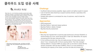 클라우드 도입 성공 사례
• Insufficient data processing capability, legacy system are tightly-coupled to expand
• Lack of real-time data streaming to support business decision, especially at the
promotion period.
• Isolated data systems to centralized the view of customers, need to break the
boundaries
Challenge
• ADW assessment
• Big Data Platform: high-level design guidance
• Big Data Platform: details of design
• Big Data Security assessment
Approaches
• Mary Kay has migrated their on-premise data warehouse to Amazon Redshift, no
license binding any more, saved almost 85% in total cost. Meanwhile, the reports
processing time has been reduced by 50%.
• In the monthly promotion day, they can easily process 10 times orders data in
about 1 hour, comparing with 3-4 hours queuing before. Their fully managed
Hadoop platform in Amazon EMR can easily scale up and down to adopt with the
dynamic workloads. With the help of EMRFS, there is no more headache in
maintaining the capacity of the cluster, just throw the data into Amazon S3.
Benefits
Mary Kay Inc. is an American privately owned direct sales
cosmetic company. According to Direct Selling News, Mary
Kay was the sixth largest direct selling company in the world
in 2015, with a wholesale volume of US$3.7 billion.
As the most important market in the world, Mary Kay China
was founded at 1997 in Shanghai. Now there are more than
1 million beauty consultants all over China to sell its own
cosmetic products and share the beauty care experiences.
To support its rapid growing business, Mary Kay China has
decided to ALL-IN AWS from 2015.
The journey to the Cloud isn’t easy, but thanks to the AWS
ProServe team, their professional support paved our way to
success.
-Siyuan Du
VP , Mary Kay China
@ AWS China Summit 2017
“
 