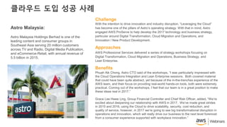 클라우드 도입 성공 사례
With the intention to drive innovation and industry disruption, “Leveraging the Cloud”
has become one of the pillars of Astro’s operating strategy. With that in mind, Astro
engaged AWS ProServe to help develop the 2017 technology and business strategy,
particular around Digital Transformation, Cloud Migration and Operations, and
Innovation / New Product Development.
Challenge
AWS Professional Services delivered a series of strategy workshops focusing on
Digital Transformation, Cloud Migration and Operations, Business Strategy, and
Lean Enterprise.
Approaches
Phuah Aik Chong, Astro CTO said of the workshops, “I was particularly impressed with
the Cloud Operations Integration and Lean Enterprise sessions. Both covered material
that could have been quite abstract, yet because of the in-the-trenches experience of the
AWS team, and their focus on providing real-world hands-on tools, both were extremely
practical. Coming out of the workshops, I feel that our team is in a great position to make
these ideas real in 2017.”
Grace Lee Hwee Ling, Group Financial Controller and Chief Risk Officer, added, “We’re
excited about deepening our relationship with AWS in 2017. We’ve made great strides
in 2015 and 2016, using the Cloud to drive scalability, security, cost reduction, and
quality of service, however, in 2017 we’re going to see big transformational disruption in
operations and innovation, which will really drive our business to the next level foremost
from a consumer experience supported with workplace innovation.”
Benefits
Astro Malaysia:
Astro Malaysia Holdings Berhad is one of the
leading content and consumer groups in
Southeast Asia serving 20 million customers
across TV and Radio, Digital Media Publication,
and eCommerce-Retail, with annual revenue of
5.5 billion in 2015.
 