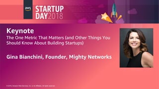 © 2018, Amazon Web Services, Inc. or its Affiliates. All rights reserved.
Keynote
The One Metric That Matters (and Other Things You
Should Know About Building Startups)
Gina Bianchini, Founder, Mighty Networks
 