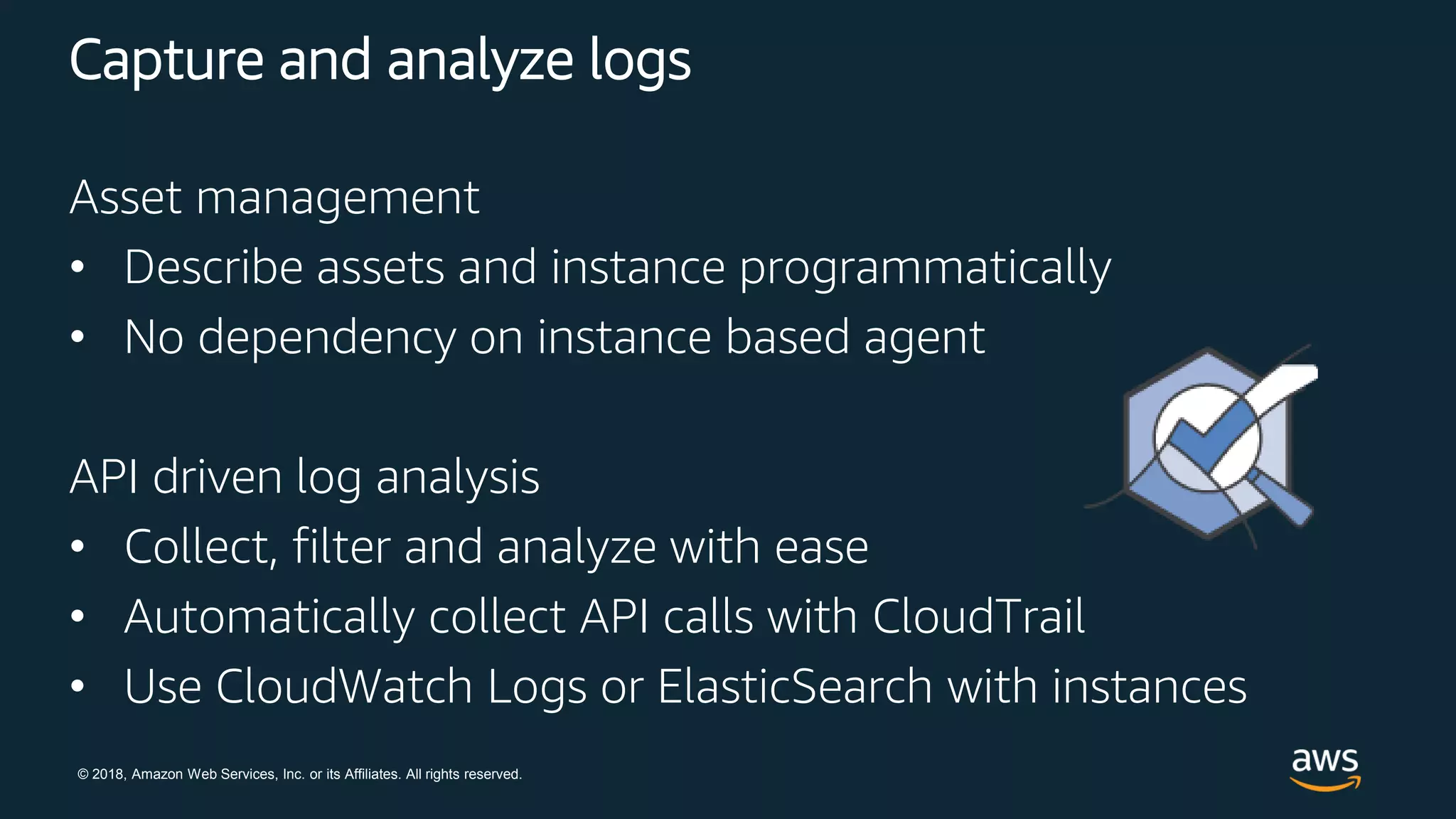 © 2018, Amazon Web Services, Inc. or its Affiliates. All rights reserved.
Capture and analyze logs
Asset management
• Describe assets and instance programmatically
• No dependency on instance based agent
API driven log analysis
• Collect, filter and analyze with ease
• Automatically collect API calls with CloudTrail
• Use CloudWatch Logs or ElasticSearch with instances
 