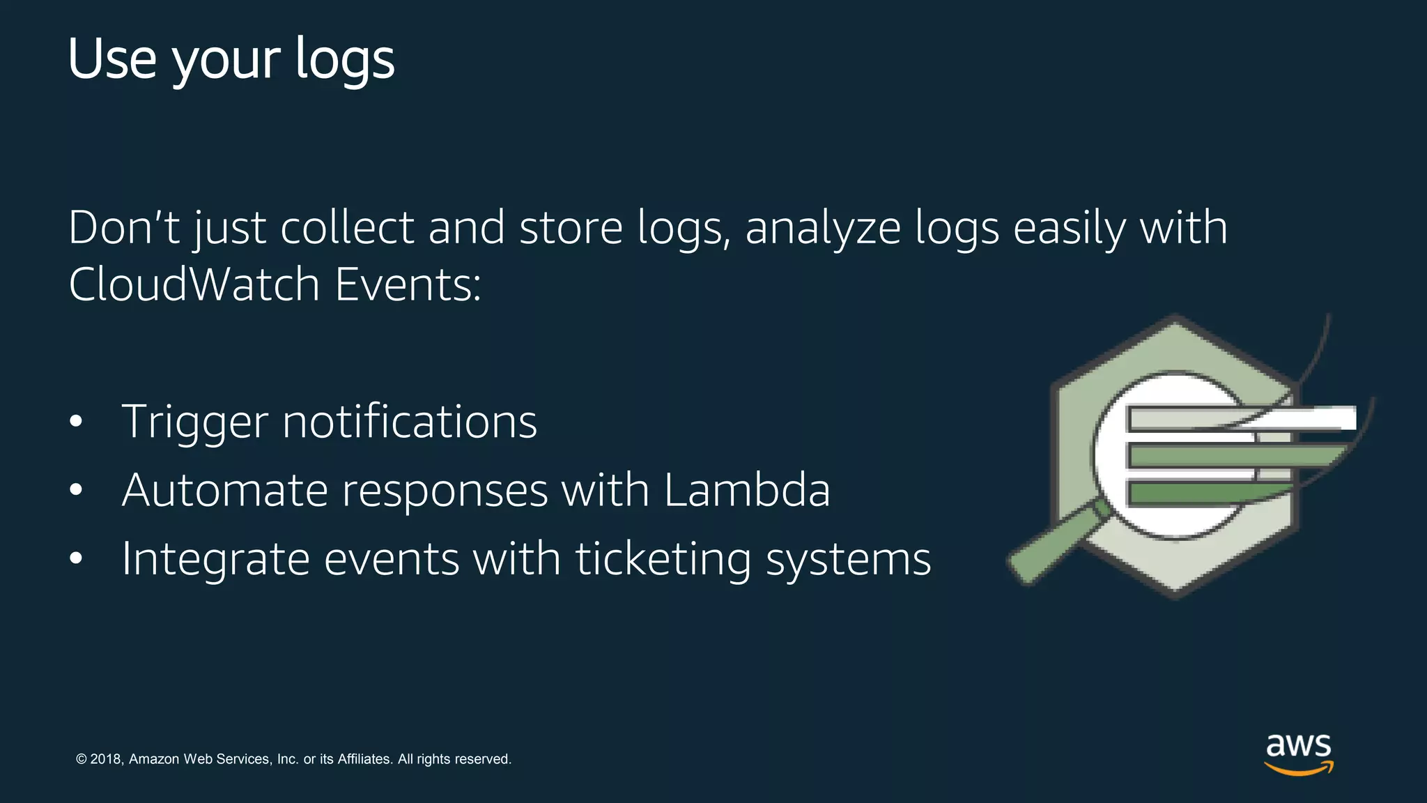 © 2018, Amazon Web Services, Inc. or its Affiliates. All rights reserved.
Use your logs
Don’t just collect and store logs, analyze logs easily with
CloudWatch Events:
• Trigger notifications
• Automate responses with Lambda
• Integrate events with ticketing systems
 