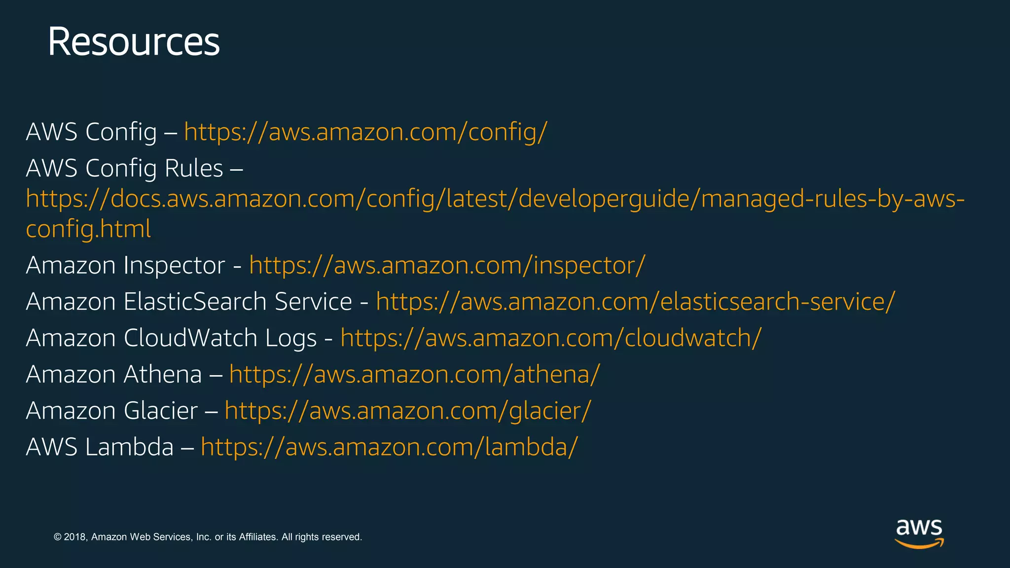 © 2018, Amazon Web Services, Inc. or its Affiliates. All rights reserved.
Resources
AWS Config – https://aws.amazon.com/config/
AWS Config Rules –
https://docs.aws.amazon.com/config/latest/developerguide/managed-rules-by-aws-
config.html
Amazon Inspector - https://aws.amazon.com/inspector/
Amazon ElasticSearch Service - https://aws.amazon.com/elasticsearch-service/
Amazon CloudWatch Logs - https://aws.amazon.com/cloudwatch/
Amazon Athena – https://aws.amazon.com/athena/
Amazon Glacier – https://aws.amazon.com/glacier/
AWS Lambda – https://aws.amazon.com/lambda/
 