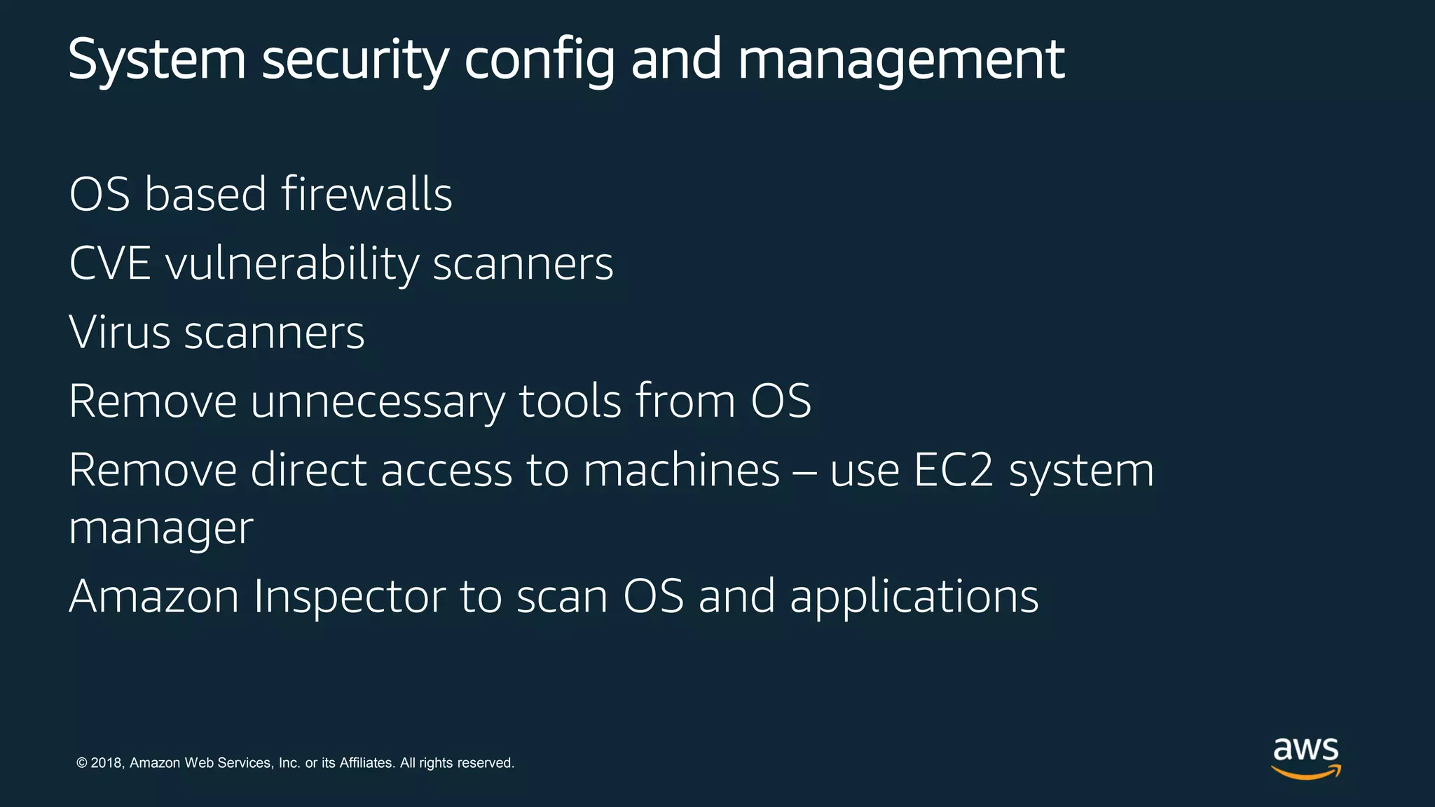 © 2018, Amazon Web Services, Inc. or its Affiliates. All rights reserved.
System security config and management
OS based firewalls
CVE vulnerability scanners
Virus scanners
Remove unnecessary tools from OS
Remove direct access to machines – use EC2 system
manager
Amazon Inspector to scan OS and applications
 