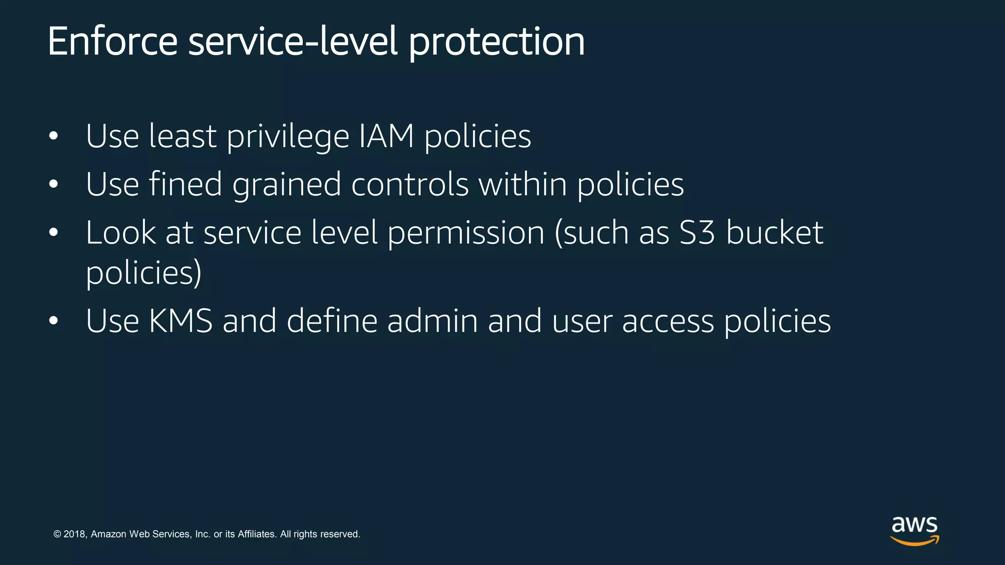 © 2018, Amazon Web Services, Inc. or its Affiliates. All rights reserved.
Enforce service-level protection
• Use least privilege IAM policies
• Use fined grained controls within policies
• Look at service level permission (such as S3 bucket
policies)
• Use KMS and define admin and user access policies
 