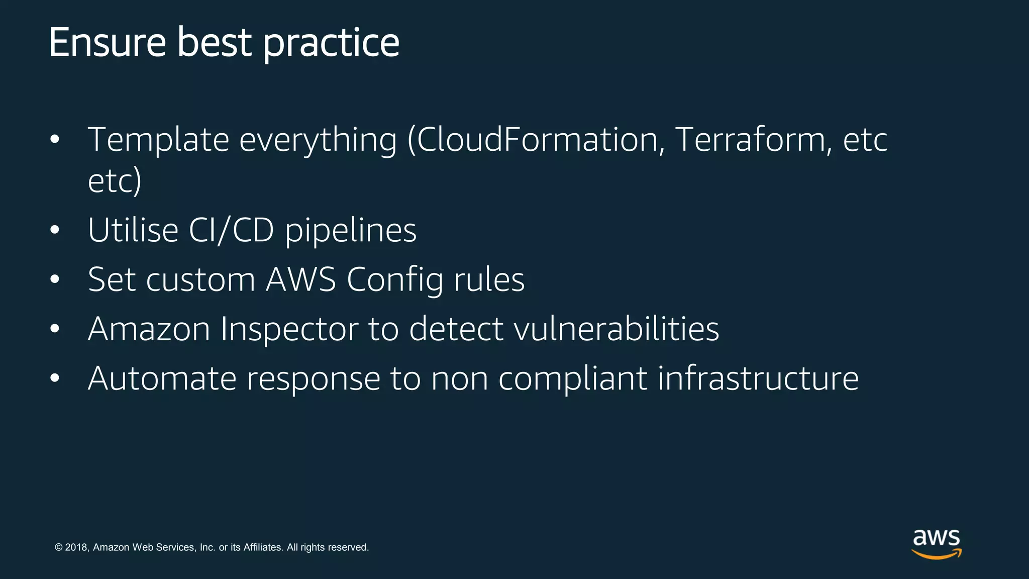 © 2018, Amazon Web Services, Inc. or its Affiliates. All rights reserved.
Ensure best practice
• Template everything (CloudFormation, Terraform, etc
etc)
• Utilise CI/CD pipelines
• Set custom AWS Config rules
• Amazon Inspector to detect vulnerabilities
• Automate response to non compliant infrastructure
 