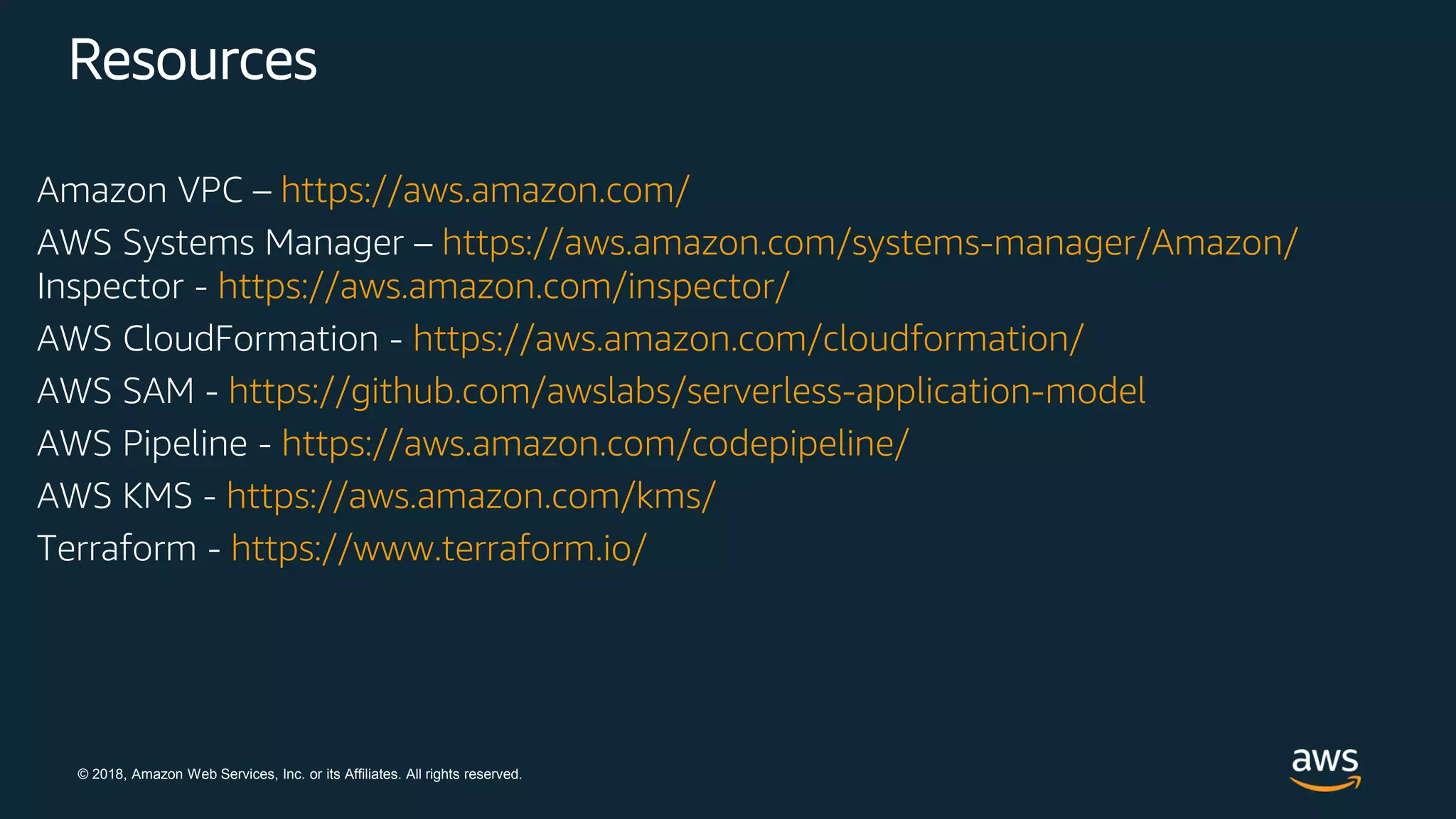 © 2018, Amazon Web Services, Inc. or its Affiliates. All rights reserved.
Resources
Amazon VPC – https://aws.amazon.com/
AWS Systems Manager – https://aws.amazon.com/systems-manager/Amazon/
Inspector - https://aws.amazon.com/inspector/
AWS CloudFormation - https://aws.amazon.com/cloudformation/
AWS SAM - https://github.com/awslabs/serverless-application-model
AWS Pipeline - https://aws.amazon.com/codepipeline/
AWS KMS - https://aws.amazon.com/kms/
Terraform - https://www.terraform.io/
 