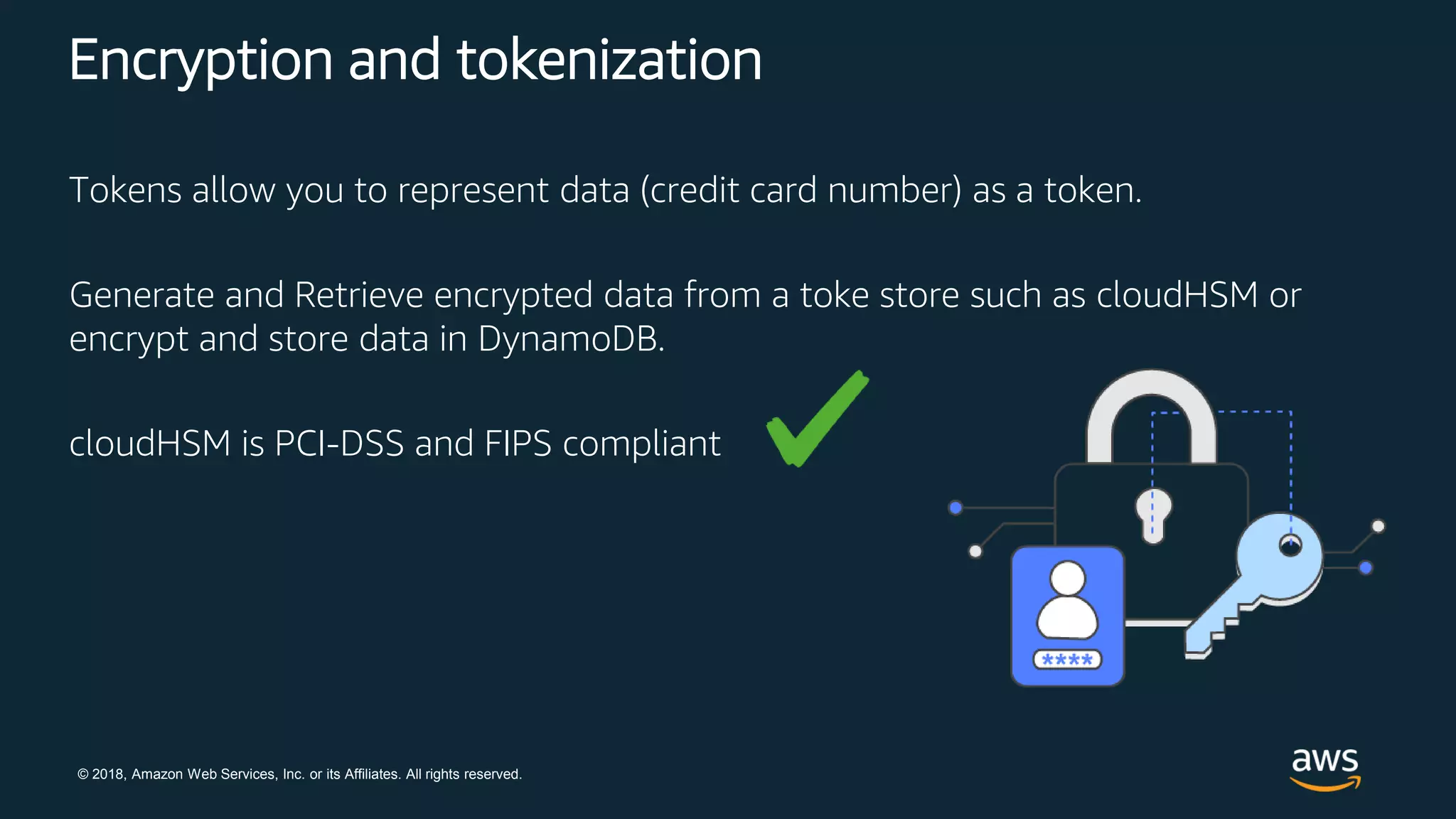 © 2018, Amazon Web Services, Inc. or its Affiliates. All rights reserved.
Encryption and tokenization
Tokens allow you to represent data (credit card number) as a token.
Generate and Retrieve encrypted data from a toke store such as cloudHSM or
encrypt and store data in DynamoDB.
cloudHSM is PCI-DSS and FIPS compliant
 