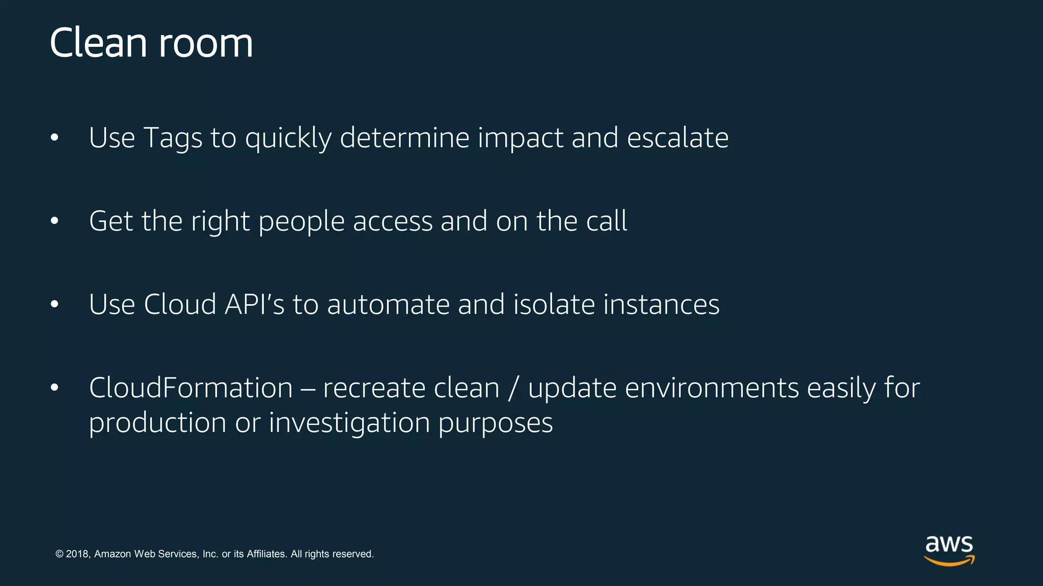 © 2018, Amazon Web Services, Inc. or its Affiliates. All rights reserved.
Clean room
• Use Tags to quickly determine impact and escalate
• Get the right people access and on the call
• Use Cloud API’s to automate and isolate instances
• CloudFormation – recreate clean / update environments easily for
production or investigation purposes
 