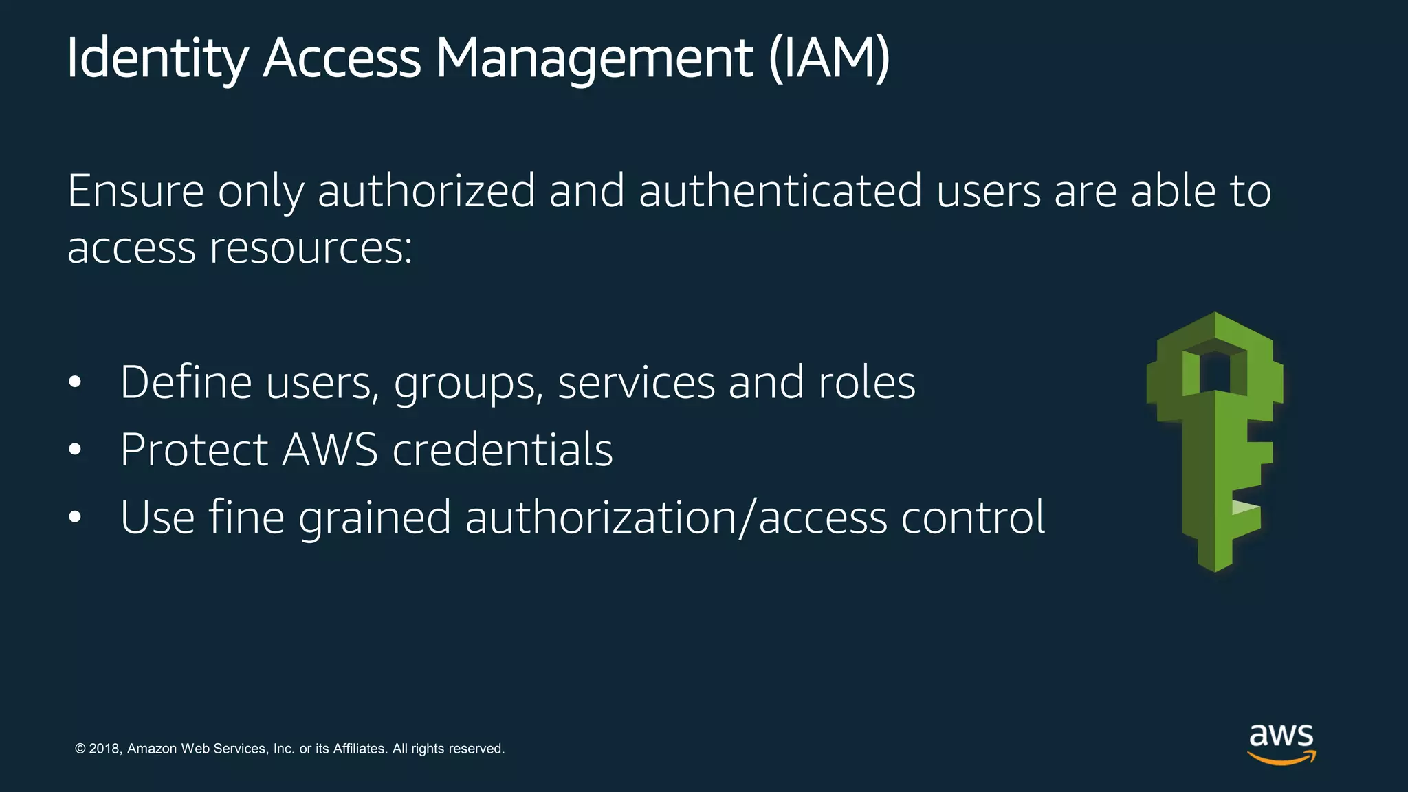 © 2018, Amazon Web Services, Inc. or its Affiliates. All rights reserved.
Identity Access Management (IAM)
Ensure only authorized and authenticated users are able to
access resources:
• Define users, groups, services and roles
• Protect AWS credentials
• Use fine grained authorization/access control
 