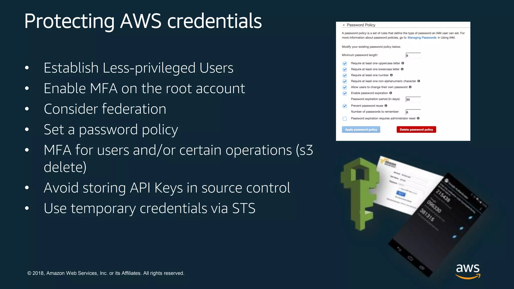 © 2018, Amazon Web Services, Inc. or its Affiliates. All rights reserved.
Protecting AWS credentials
• Establish Less-privileged Users
• Enable MFA on the root account
• Consider federation
• Set a password policy
• MFA for users and/or certain operations (s3
delete)
• Avoid storing API Keys in source control
• Use temporary credentials via STS
 