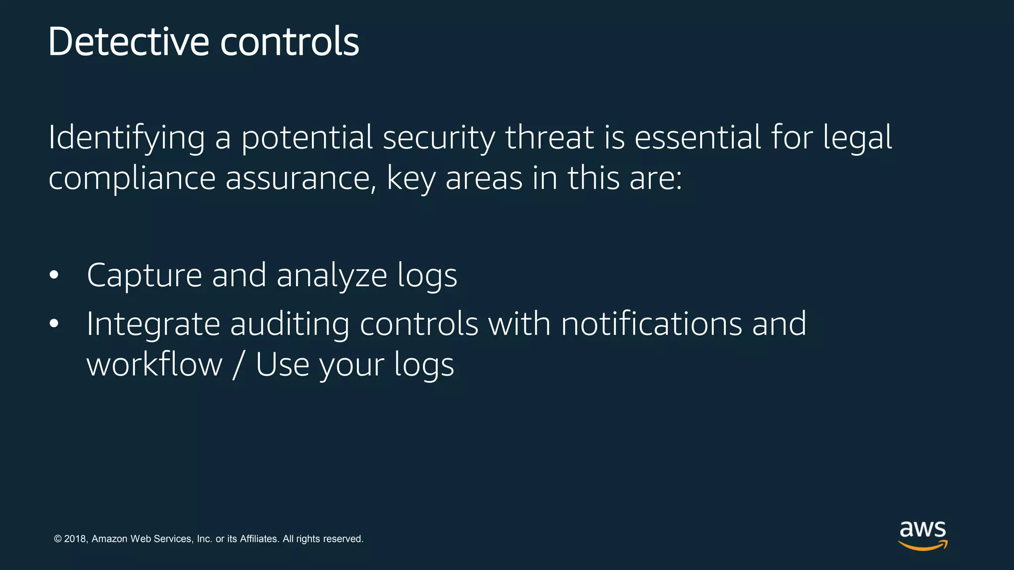 © 2018, Amazon Web Services, Inc. or its Affiliates. All rights reserved.
Detective controls
Identifying a potential security threat is essential for legal
compliance assurance, key areas in this are:
• Capture and analyze logs
• Integrate auditing controls with notifications and
workflow / Use your logs
 