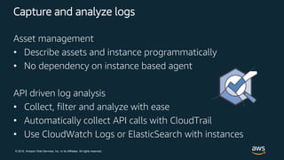 © 2018, Amazon Web Services, Inc. or its Affiliates. All rights reserved.
Capture and analyze logs
Asset management
• Describe assets and instance programmatically
• No dependency on instance based agent
API driven log analysis
• Collect, filter and analyze with ease
• Automatically collect API calls with CloudTrail
• Use CloudWatch Logs or ElasticSearch with instances
 