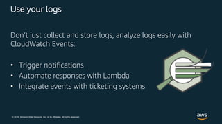 © 2018, Amazon Web Services, Inc. or its Affiliates. All rights reserved.
Use your logs
Don’t just collect and store logs, analyze logs easily with
CloudWatch Events:
• Trigger notifications
• Automate responses with Lambda
• Integrate events with ticketing systems
 