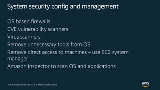© 2018, Amazon Web Services, Inc. or its Affiliates. All rights reserved.
System security config and management
OS based firewalls
CVE vulnerability scanners
Virus scanners
Remove unnecessary tools from OS
Remove direct access to machines – use EC2 system
manager
Amazon Inspector to scan OS and applications
 