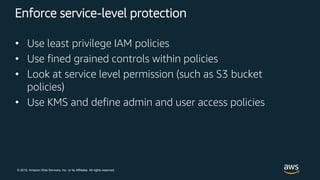 © 2018, Amazon Web Services, Inc. or its Affiliates. All rights reserved.
Enforce service-level protection
• Use least privilege IAM policies
• Use fined grained controls within policies
• Look at service level permission (such as S3 bucket
policies)
• Use KMS and define admin and user access policies
 