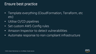 © 2018, Amazon Web Services, Inc. or its Affiliates. All rights reserved.
Ensure best practice
• Template everything (CloudFormation, Terraform, etc
etc)
• Utilise CI/CD pipelines
• Set custom AWS Config rules
• Amazon Inspector to detect vulnerabilities
• Automate response to non compliant infrastructure
 