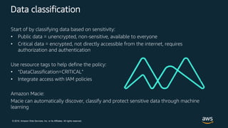 © 2018, Amazon Web Services, Inc. or its Affiliates. All rights reserved.
Data classification
Start of by classifying data based on sensitivity:
• Public data = unencrypted, non-sensitive, available to everyone
• Critical data = encrypted, not directly accessible from the internet, requires
authorization and authentication
Use resource tags to help define the policy:
• “DataClassification=CRITICAL”
• Integrate access with IAM policies
Amazon Macie:
Macie can automatically discover, classify and protect sensitive data through machine
learning
 