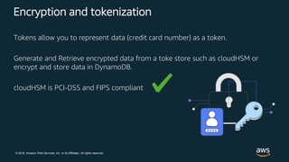 © 2018, Amazon Web Services, Inc. or its Affiliates. All rights reserved.
Encryption and tokenization
Tokens allow you to represent data (credit card number) as a token.
Generate and Retrieve encrypted data from a toke store such as cloudHSM or
encrypt and store data in DynamoDB.
cloudHSM is PCI-DSS and FIPS compliant
 