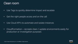 © 2018, Amazon Web Services, Inc. or its Affiliates. All rights reserved.
Clean room
• Use Tags to quickly determine impact and escalate
• Get the right people access and on the call
• Use Cloud API’s to automate and isolate instances
• CloudFormation – recreate clean / update environments easily for
production or investigation purposes
 