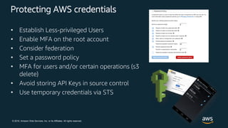 © 2018, Amazon Web Services, Inc. or its Affiliates. All rights reserved.
Protecting AWS credentials
• Establish Less-privileged Users
• Enable MFA on the root account
• Consider federation
• Set a password policy
• MFA for users and/or certain operations (s3
delete)
• Avoid storing API Keys in source control
• Use temporary credentials via STS
 