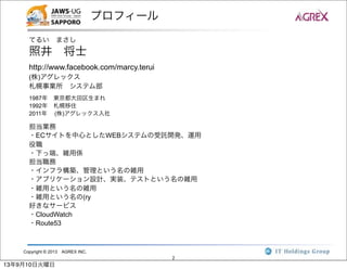 Copyright © 2013 AGREX INC.
2
プロフィール
てるい まさし
照井 将士
http://www.facebook.com/marcy.terui
(株)アグレックス
札幌事業所 システム部
1987年 東京都大田区生まれ
1992年 札幌移住
2011年  (株)アグレックス入社
担当業務
・ECサイトを中心としたWEBシステムの受託開発、運用
役職
・下っ端、雑用係
担当職務
・インフラ構築、管理という名の雑用
・アプリケーション設計、実装、テストという名の雑用
・雑用という名の雑用
・雑用という名の(ry
好きなサービス
・CloudWatch
・Route53
13年9月10日火曜日
 