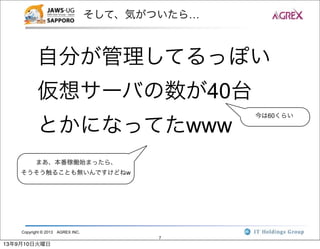 Copyright © 2013 AGREX INC.
7
そして、気がついたら…
自分が管理してるっぽい
仮想サーバの数が40台
とかになってたwww
今は60くらい
まあ、本番稼働始まったら、
そうそう触ることも無いんですけどねw
13年9月10日火曜日
 