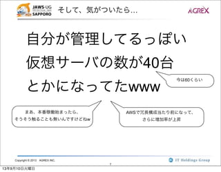 Copyright © 2013 AGREX INC.
7
そして、気がついたら…
自分が管理してるっぽい
仮想サーバの数が40台
とかになってたwww
今は60くらい
AWSで冗長構成当たり前になって、
さらに増加率が上昇
まあ、本番稼働始まったら、
そうそう触ることも無いんですけどねw
13年9月10日火曜日
 