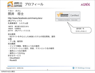 Copyright © 2013 AGREX INC.
2
プロフィール
てるい まさし
照井 将士
http://www.facebook.com/marcy.terui
(株)アグレックス
札幌事業所 システム部
1987年 東京都大田区生まれ
1992年 札幌移住
2011年  (株)アグレックス入社
担当業務
・ECサイトを中心としたWEBシステムの受託開発、運用
役職
・下っ端、雑用係
担当職務
・インフラ構築、管理という名の雑用
・アプリケーション設計、実装、テストという名の雑用
・雑用という名の雑用
・雑用という名の(ry
好きなサービス
・CloudWatch
・Route53
道内第１号
（かもしれない）
13年9月10日火曜日
 