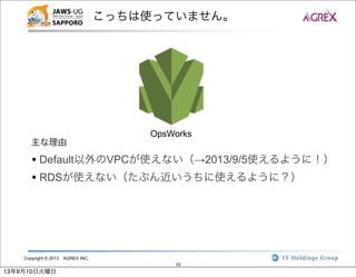 Copyright © 2013 AGREX INC.
10
こっちは使っていません。
OpsWorks
• Default以外のVPCが使えない（→2013/9/5使えるように！）
• RDSが使えない（たぶん近いうちに使えるように？）
主な理由
13年9月10日火曜日
 