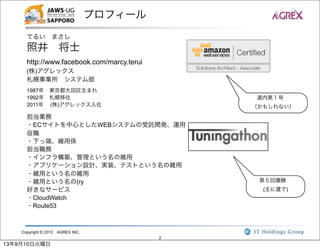 Copyright © 2013 AGREX INC.
2
プロフィール
てるい まさし
照井 将士
http://www.facebook.com/marcy.terui
(株)アグレックス
札幌事業所 システム部
1987年 東京都大田区生まれ
1992年 札幌移住
2011年  (株)アグレックス入社
担当業務
・ECサイトを中心としたWEBシステムの受託開発、運用
役職
・下っ端、雑用係
担当職務
・インフラ構築、管理という名の雑用
・アプリケーション設計、実装、テストという名の雑用
・雑用という名の雑用
・雑用という名の(ry
好きなサービス
・CloudWatch
・Route53
道内第１号
（かもしれない）
第５回優勝
(主に運で)
13年9月10日火曜日
 