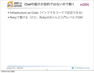 Copyright © 2013 AGREX INC.
11
Chefの紹介が目的ではないので軽く
• Infrastructure as Code（インフラをコードで記述できる）
• Rubyで書ける（けど、Rubyはほとんど入門レベルでOK）
13年9月10日火曜日
 