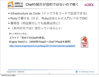 Copyright © 2013 AGREX INC.
11
Chefの紹介が目的ではないので軽く
• Infrastructure as Code（インフラをコードで記述できる）
• Rubyで書ける（けど、Rubyはほとんど入門レベルでOK）
• 冪等性（何回実行しても結果は同じ）
• （本州の方では）流行っているらしい
詳しく知りたい方は…
スライド「初めてのChefの教室」
Engine Yardさん（AWS等のIaaS + ChefでPaaSを展開）
http://www.engineyard.co.jp/blog/2013/chef-tutorial-updated/
13年9月10日火曜日
 