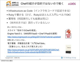Copyright © 2013 AGREX INC.
11
Chefの紹介が目的ではないので軽く
• Infrastructure as Code（インフラをコードで記述できる）
• Rubyで書ける（けど、Rubyはほとんど入門レベルでOK）
• 冪等性（何回実行しても結果は同じ）
• （本州の方では）流行っているらしい
詳しく知りたい方は…
スライド「初めてのChefの教室」
Engine Yardさん（AWS等のIaaS + ChefでPaaSを展開）
http://www.engineyard.co.jp/blog/2013/chef-tutorial-updated/
電子書籍 伊藤直也氏著「入門Chef Solo」
（定番らしい。私もこれで覚えました）
http://www.amazon.co.jp/%E5%85%A5%E9%96%80Chef-
Solo-Infrastructure-Code-ebook/dp/B00BSPH158
実際に使ってみたい方は…
13年9月10日火曜日
 