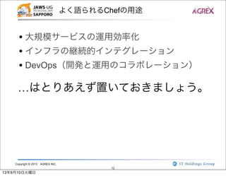 Copyright © 2013 AGREX INC.
12
よく語られるChefの用途
• 大規模サービスの運用効率化
• インフラの継続的インテグレーション
• DevOps（開発と運用のコラボレーション）
…はとりあえず置いておきましょう。
13年9月10日火曜日
 