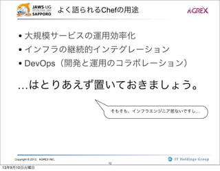 Copyright © 2013 AGREX INC.
12
よく語られるChefの用途
• 大規模サービスの運用効率化
• インフラの継続的インテグレーション
• DevOps（開発と運用のコラボレーション）
…はとりあえず置いておきましょう。
そもそも、インフラエンジニア居ないですし…
13年9月10日火曜日
 