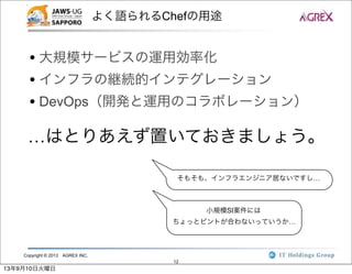 Copyright © 2013 AGREX INC.
12
よく語られるChefの用途
• 大規模サービスの運用効率化
• インフラの継続的インテグレーション
• DevOps（開発と運用のコラボレーション）
…はとりあえず置いておきましょう。
そもそも、インフラエンジニア居ないですし…
小規模SI案件には
ちょっとピントが合わないっていうか…
13年9月10日火曜日
 